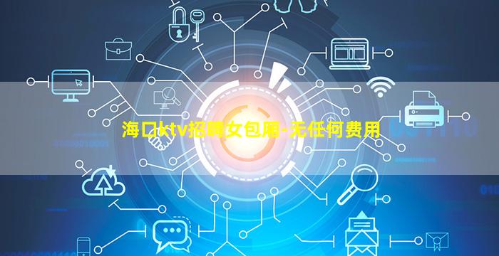 海口ktv招聘女包厢-无任何费用